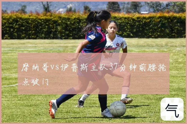 摩纳哥vs伊普斯主队37分钟前腰抢点破门